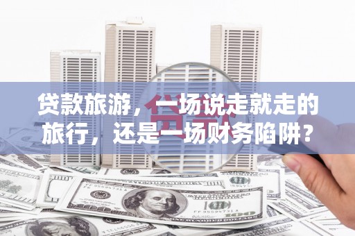 罗东贷款旅游，一场说走就走的旅行，还是一场财务陷阱？