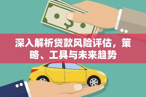 罗东深入解析贷款风险评估，策略、工具与未来趋势