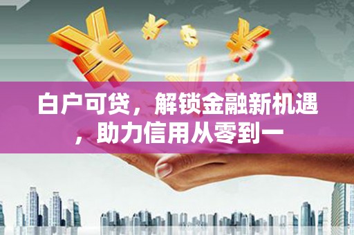 罗东白户可贷，解锁金融新机遇，助力信用从零到一