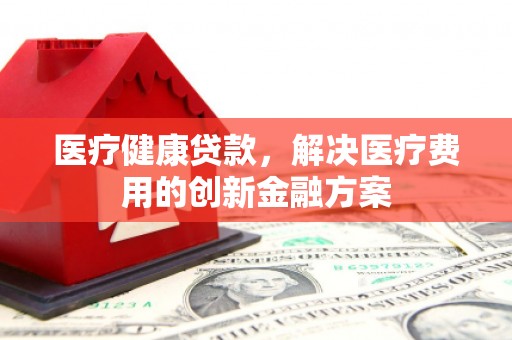 罗东医疗健康贷款，解决医疗费用的创新金融方案
