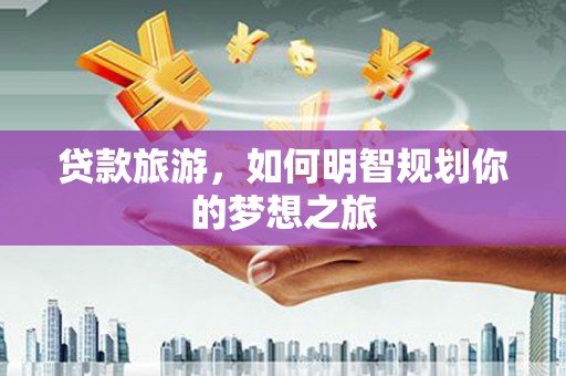 罗东贷款旅游，如何明智规划你的梦想之旅