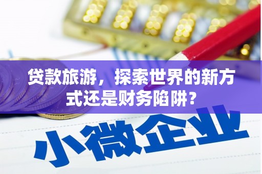 罗东贷款旅游，探索世界的新方式还是财务陷阱？